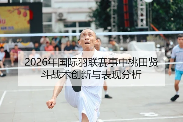 2026年国际羽联赛事中桃田贤斗战术创新与表现分析