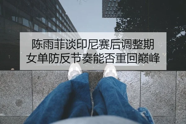 陈雨菲谈印尼赛后调整期 女单防反节奏能否重回巅峰