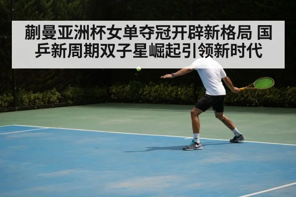 蒯曼亚洲杯女单夺冠开辟新格局 国乒新周期双子星崛起引领新时代